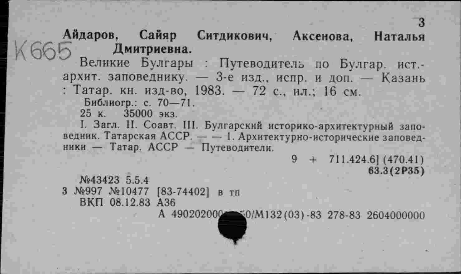 ﻿З
Айдаров, Сайяр Ситдикович, Аксенова, Наталья у	Дмитриевна.
Великие Булгары : Путеводитель по Булгар, ист,-архит. заповеднику. — 3-є изд., испр. и доп. — Казань : Татар, кн. изд-во, 1983. — 72 с., ил.; 16 см.
Библиогр.: с. 70—71.
25 к. 35000 экз.
І. Загл. II. Соавт. III. Булгарский историко-архитектурный заповедник. Татарская АССР. ---1. Архитектурно-исторические заповед-
ники — Татар. АССР — Путеводители.
9 + 711.424.6](470.41)
63.3(2Р35)
№43423 5.5.4
З №997 №10477 [83-74402] в тп ВКП 08.12.83 А36
A 49020200üet0/M132(03)-83 278-83 2604000000